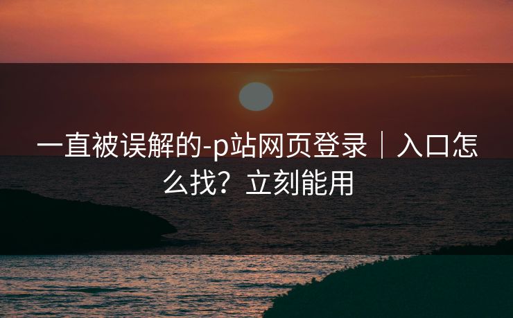 一直被误解的-p站网页登录｜入口怎么找？立刻能用