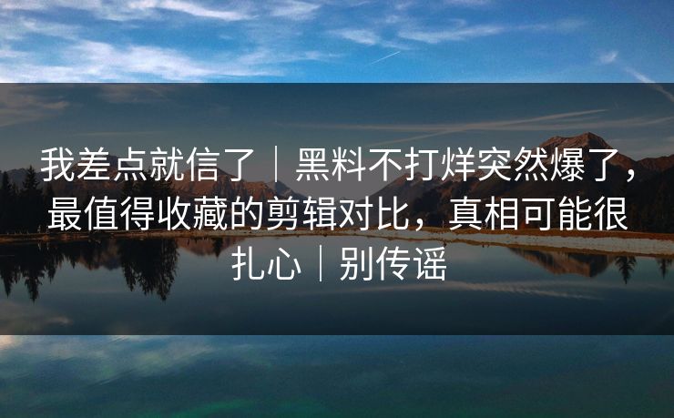 我差点就信了｜黑料不打烊突然爆了，最值得收藏的剪辑对比，真相可能很扎心｜别传谣