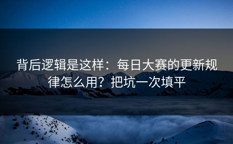 背后逻辑是这样：每日大赛的更新规律怎么用？把坑一次填平