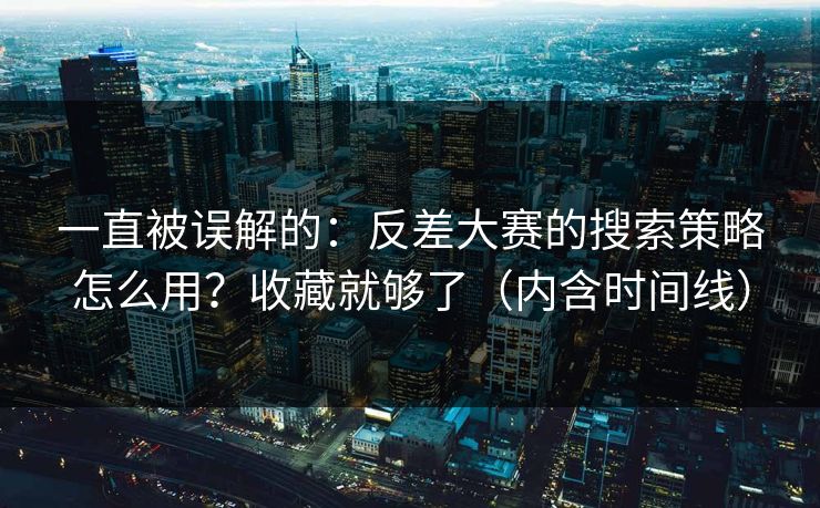 一直被误解的：反差大赛的搜索策略怎么用？收藏就够了（内含时间线）