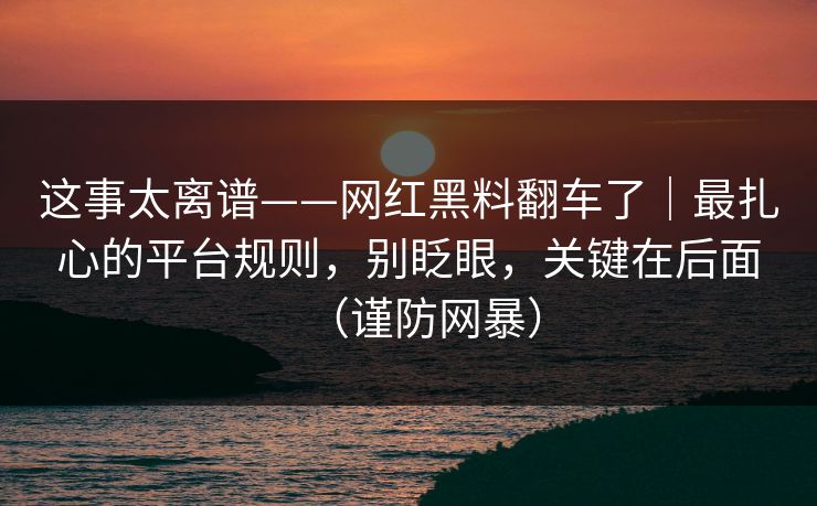 这事太离谱——网红黑料翻车了｜最扎心的平台规则，别眨眼，关键在后面（谨防网暴）