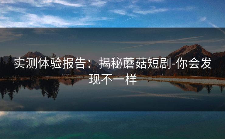实测体验报告：揭秘蘑菇短剧-你会发现不一样