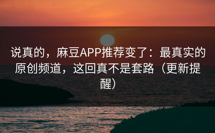 说真的，麻豆APP推荐变了：最真实的原创频道，这回真不是套路（更新提醒）
