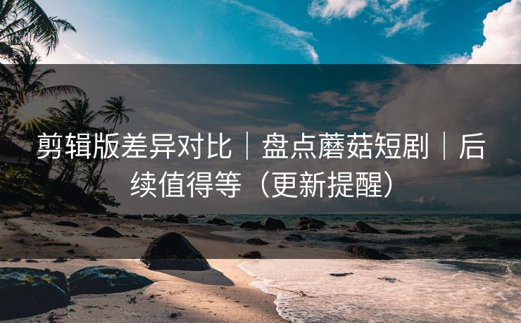 剪辑版差异对比｜盘点蘑菇短剧｜后续值得等（更新提醒）