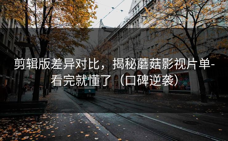 剪辑版差异对比，揭秘蘑菇影视片单-看完就懂了（口碑逆袭）