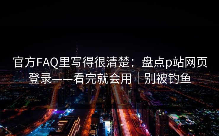 官方FAQ里写得很清楚：盘点p站网页登录——看完就会用｜别被钓鱼