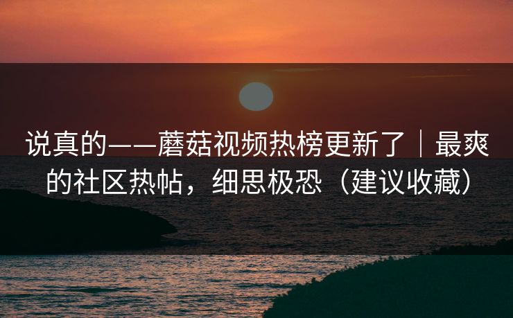 说真的——蘑菇视频热榜更新了｜最爽的社区热帖，细思极恐（建议收藏）