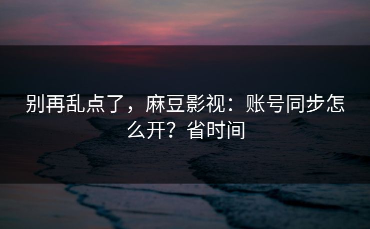 别再乱点了，麻豆影视：账号同步怎么开？省时间