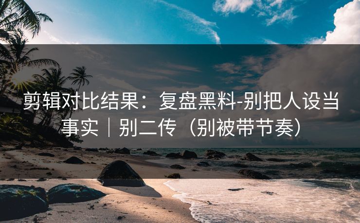 剪辑对比结果：复盘黑料-别把人设当事实｜别二传（别被带节奏）