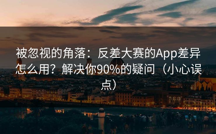 被忽视的角落：反差大赛的App差异怎么用？解决你90%的疑问（小心误点）