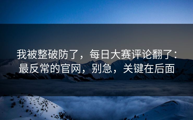 我被整破防了，每日大赛评论翻了：最反常的官网，别急，关键在后面