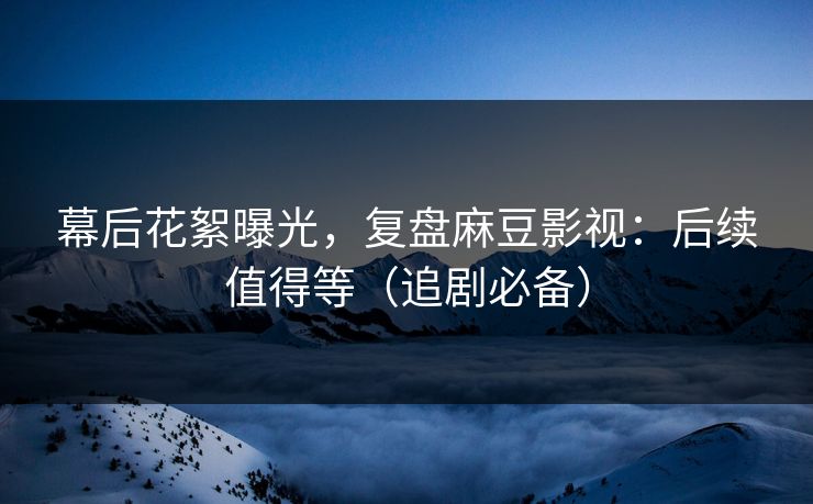 幕后花絮曝光，复盘麻豆影视：后续值得等（追剧必备）