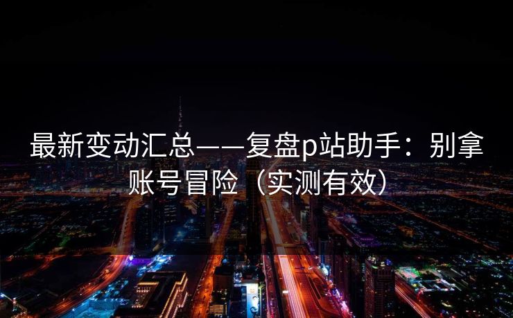 最新变动汇总——复盘p站助手：别拿账号冒险（实测有效）