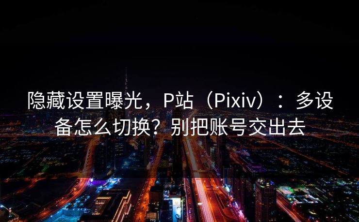 隐藏设置曝光，P站（Pixiv）：多设备怎么切换？别把账号交出去