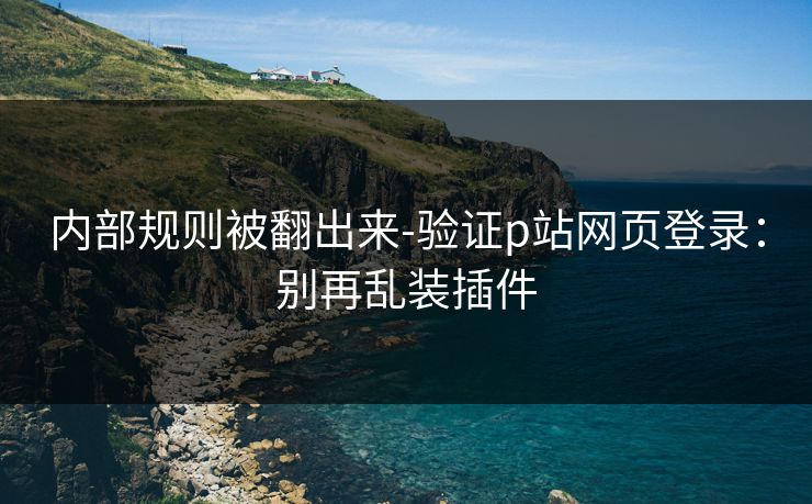 内部规则被翻出来-验证p站网页登录：别再乱装插件