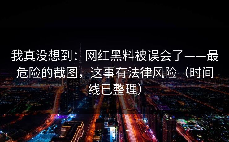 我真没想到：网红黑料被误会了——最危险的截图，这事有法律风险（时间线已整理）