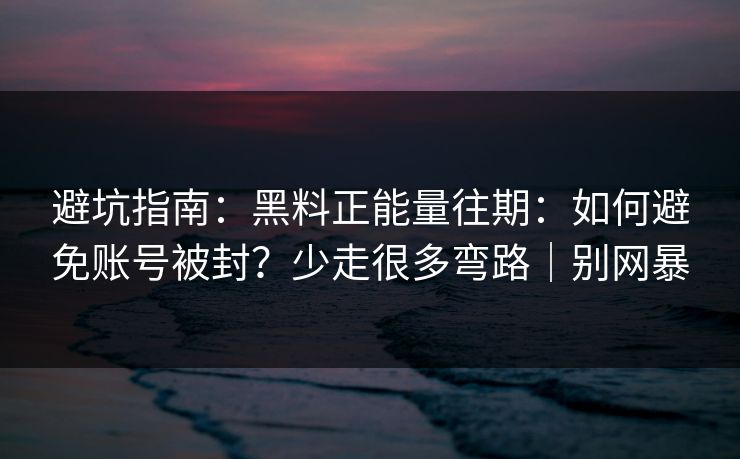 避坑指南：黑料正能量往期：如何避免账号被封？少走很多弯路｜别网暴