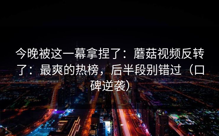 今晚被这一幕拿捏了：蘑菇视频反转了：最爽的热榜，后半段别错过（口碑逆袭）