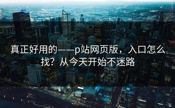 真正好用的——p站网页版，入口怎么找？从今天开始不迷路