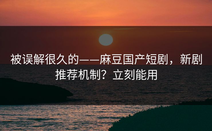 被误解很久的——麻豆国产短剧，新剧推荐机制？立刻能用