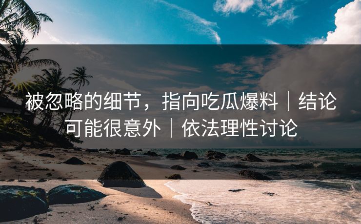 被忽略的细节，指向吃瓜爆料｜结论可能很意外｜依法理性讨论