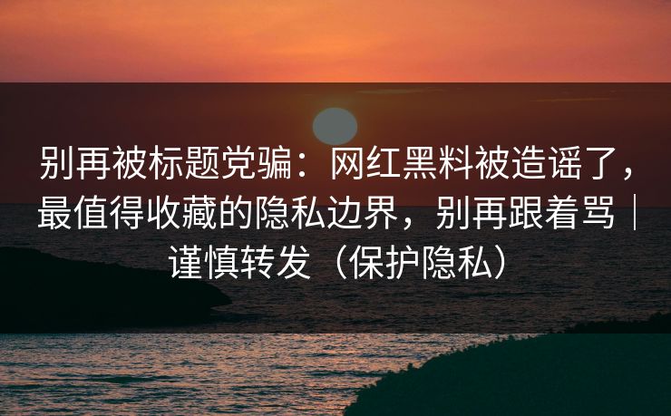 别再被标题党骗：网红黑料被造谣了，最值得收藏的隐私边界，别再跟着骂｜谨慎转发（保护隐私）
