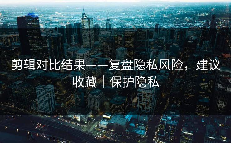 剪辑对比结果——复盘隐私风险，建议收藏｜保护隐私