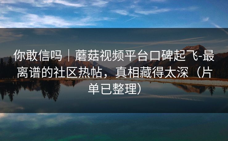 你敢信吗｜蘑菇视频平台口碑起飞-最离谱的社区热帖，真相藏得太深（片单已整理）