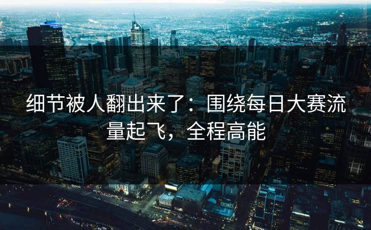 细节被人翻出来了：围绕每日大赛流量起飞，全程高能