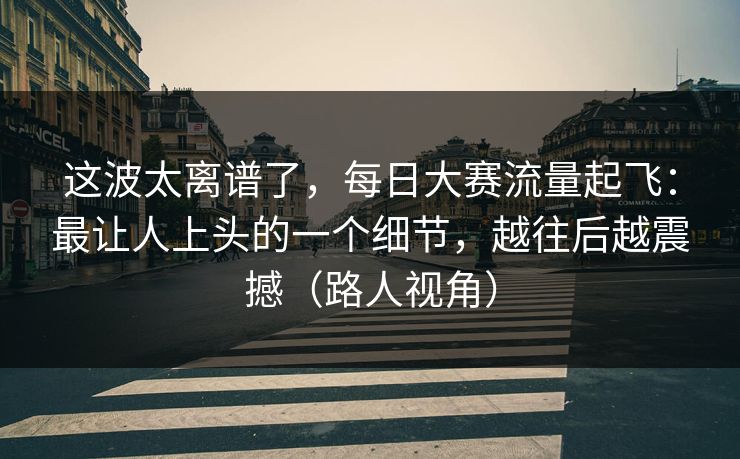 这波太离谱了，每日大赛流量起飞：最让人上头的一个细节，越往后越震撼（路人视角）