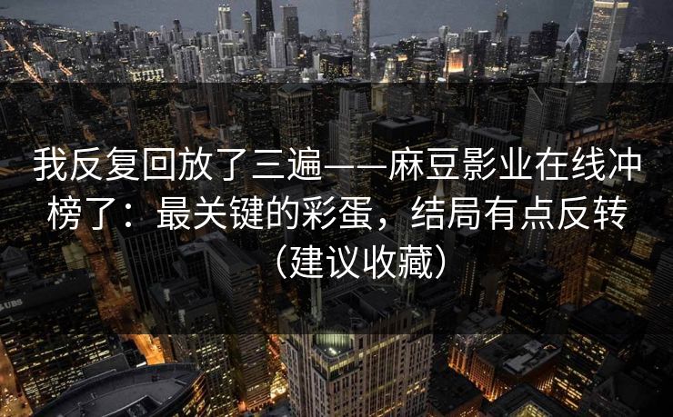 我反复回放了三遍——麻豆影业在线冲榜了：最关键的彩蛋，结局有点反转（建议收藏）