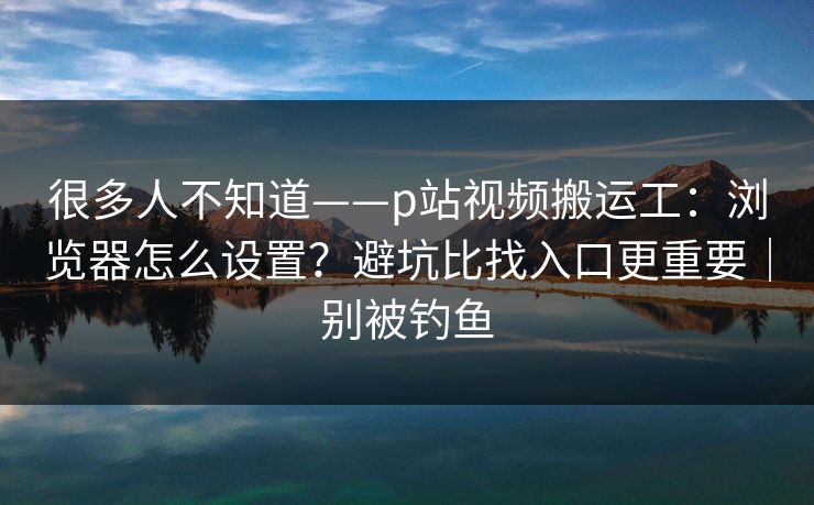 很多人不知道——p站视频搬运工：浏览器怎么设置？避坑比找入口更重要｜别被钓鱼
