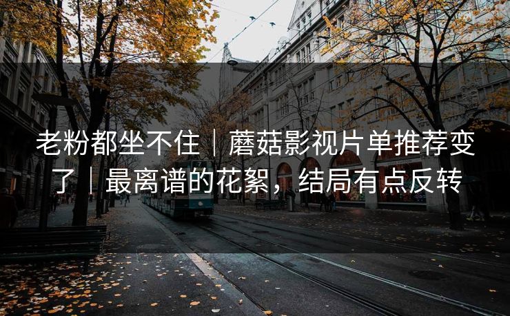 老粉都坐不住｜蘑菇影视片单推荐变了｜最离谱的花絮，结局有点反转