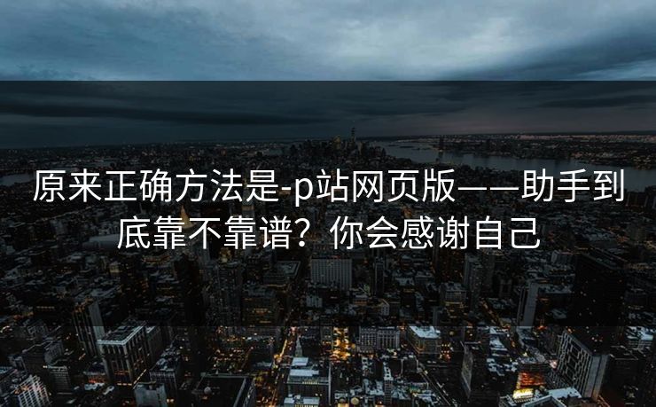 原来正确方法是-p站网页版——助手到底靠不靠谱？你会感谢自己