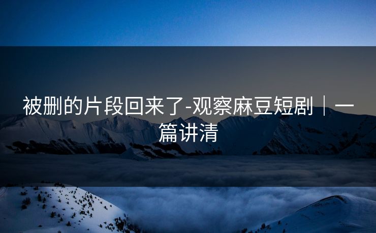 被删的片段回来了-观察麻豆短剧｜一篇讲清
