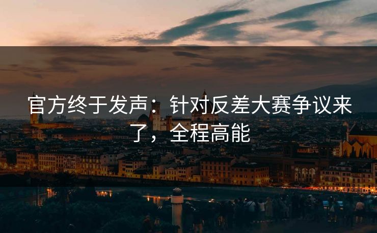 官方终于发声：针对反差大赛争议来了，全程高能