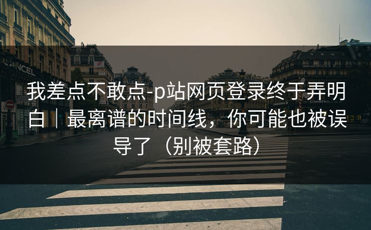 我差点不敢点-p站网页登录终于弄明白｜最离谱的时间线，你可能也被误导了（别被套路）
