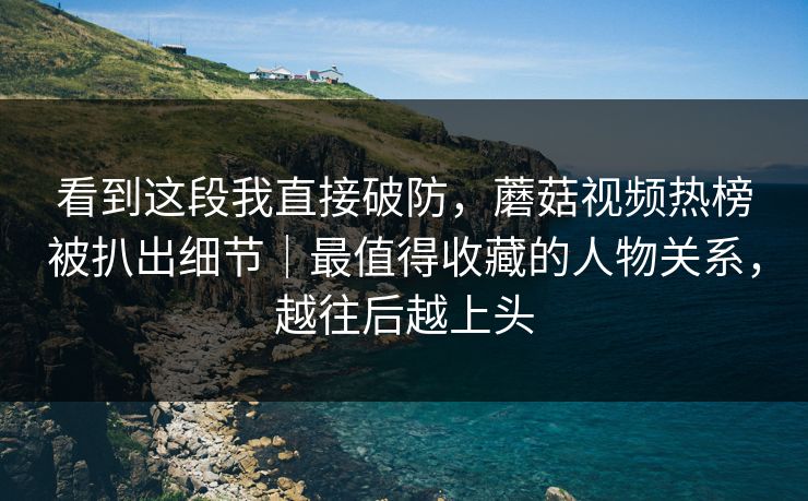 看到这段我直接破防，蘑菇视频热榜被扒出细节｜最值得收藏的人物关系，越往后越上头