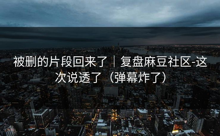 被删的片段回来了｜复盘麻豆社区-这次说透了（弹幕炸了）