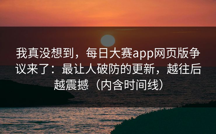 我真没想到，每日大赛app网页版争议来了：最让人破防的更新，越往后越震撼（内含时间线）