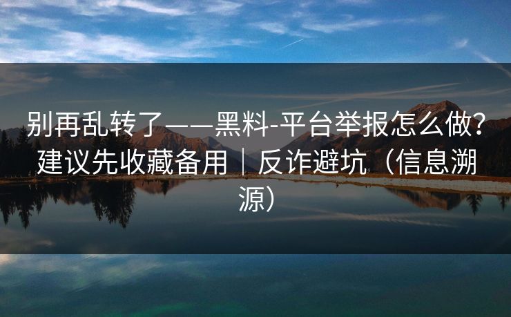别再乱转了——黑料-平台举报怎么做？建议先收藏备用｜反诈避坑（信息溯源）