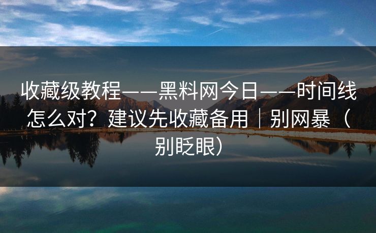 收藏级教程——黑料网今日——时间线怎么对？建议先收藏备用｜别网暴（别眨眼）