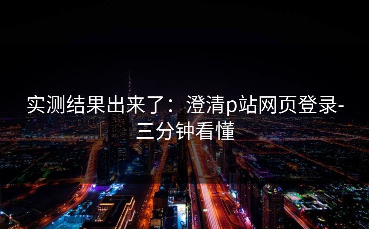 实测结果出来了：澄清p站网页登录-三分钟看懂