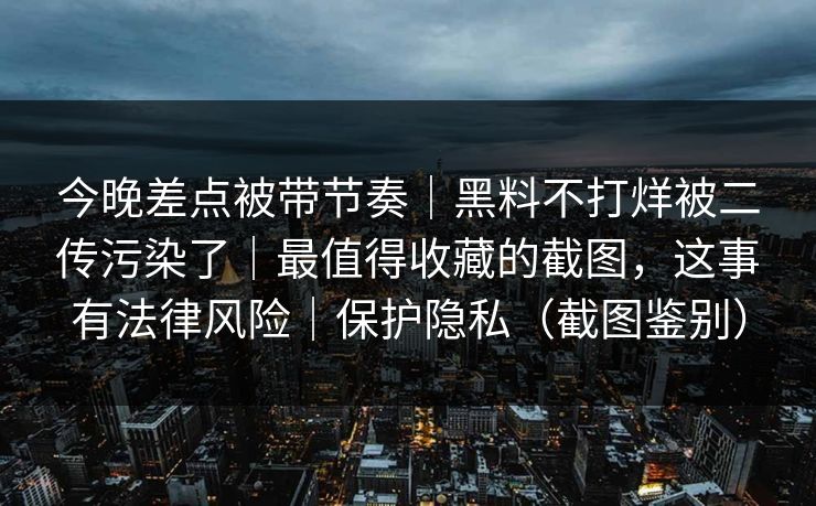 今晚差点被带节奏｜黑料不打烊被二传污染了｜最值得收藏的截图，这事有法律风险｜保护隐私（截图鉴别）