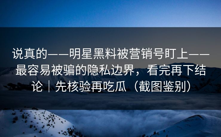 说真的——明星黑料被营销号盯上——最容易被骗的隐私边界，看完再下结论｜先核验再吃瓜（截图鉴别）