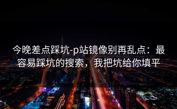 今晚差点踩坑-p站镜像别再乱点：最容易踩坑的搜索，我把坑给你填平