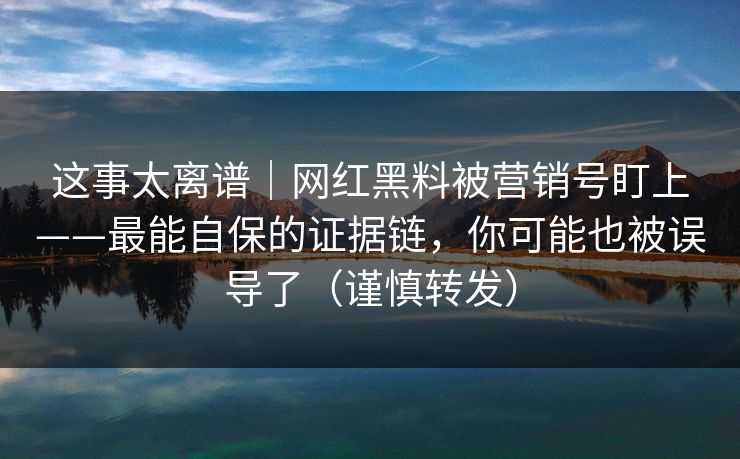 这事太离谱｜网红黑料被营销号盯上——最能自保的证据链，你可能也被误导了（谨慎转发）