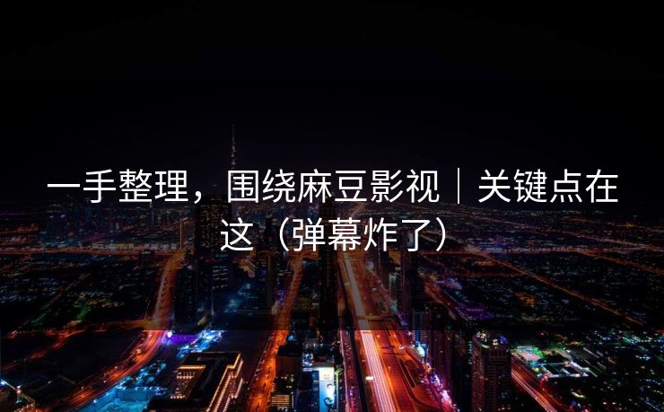 一手整理，围绕麻豆影视｜关键点在这（弹幕炸了）
