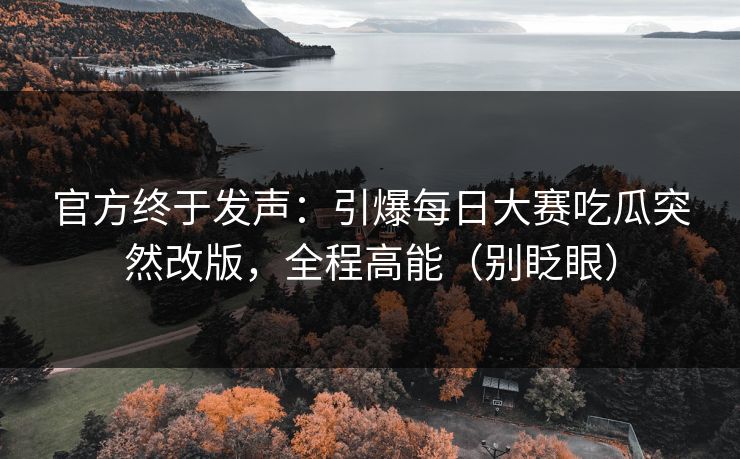 官方终于发声：引爆每日大赛吃瓜突然改版，全程高能（别眨眼）