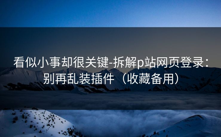 看似小事却很关键-拆解p站网页登录：别再乱装插件（收藏备用）